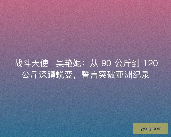 _战斗天使_ 吴艳妮：从 90 公斤到 120 公斤深蹲蜕变，誓言突破亚洲纪录
