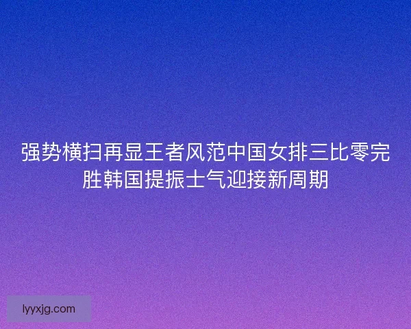强势横扫再显王者风范中国女排三比零完胜韩国提振士气迎接新周期