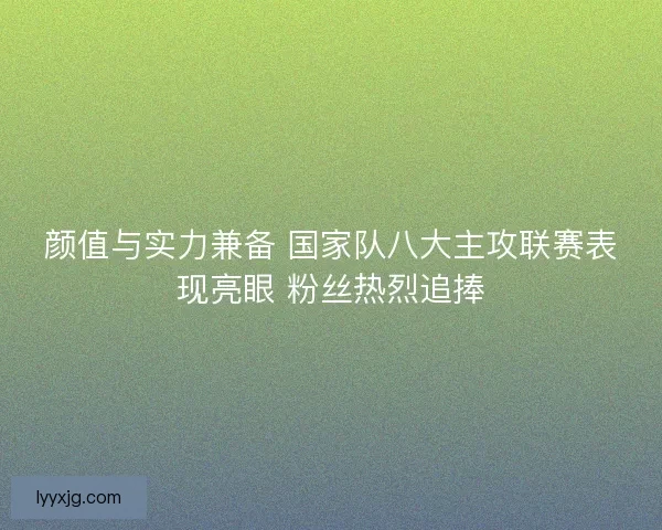 颜值与实力兼备 国家队八大主攻联赛表现亮眼 粉丝热烈追捧