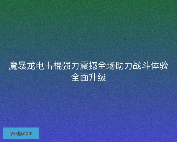 魔暴龙电击棍强力震撼全场助力战斗体验全面升级