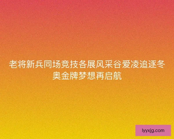 老将新兵同场竞技各展风采谷爱凌追逐冬奥金牌梦想再启航