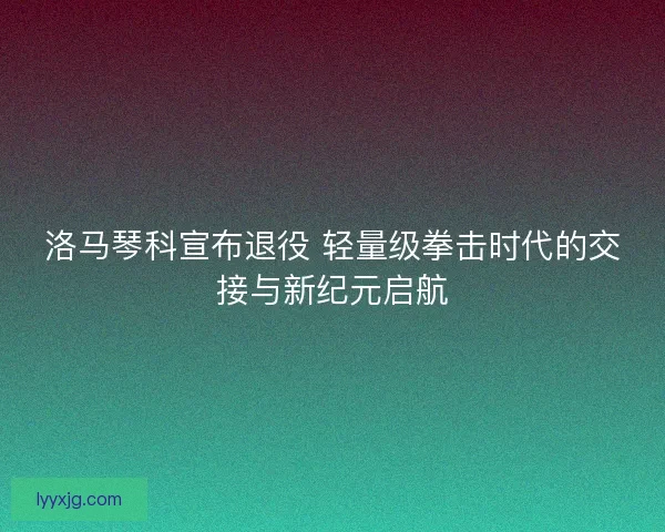 洛马琴科宣布退役 轻量级拳击时代的交接与新纪元启航