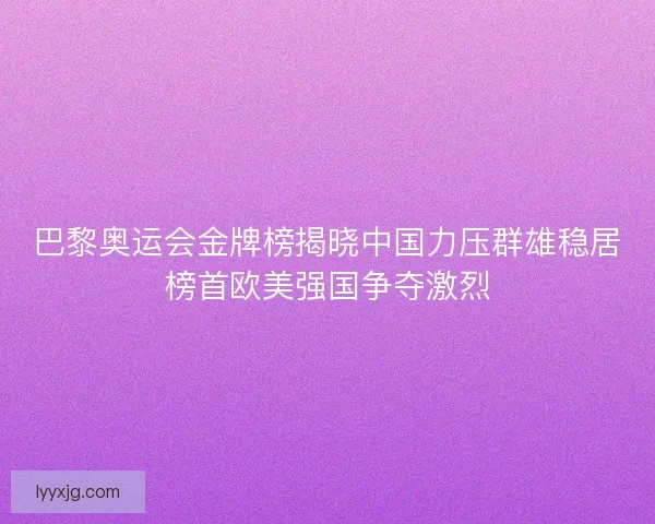 巴黎奥运会金牌榜揭晓中国力压群雄稳居榜首欧美强国争夺激烈