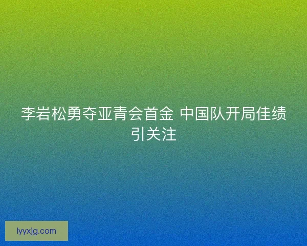 李岩松勇夺亚青会首金 中国队开局佳绩引关注