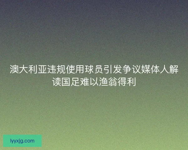 澳大利亚违规使用球员引发争议媒体人解读国足难以渔翁得利