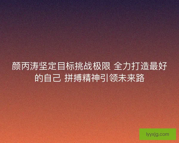 颜丙涛坚定目标挑战极限 全力打造最好的自己 拼搏精神引领未来路
