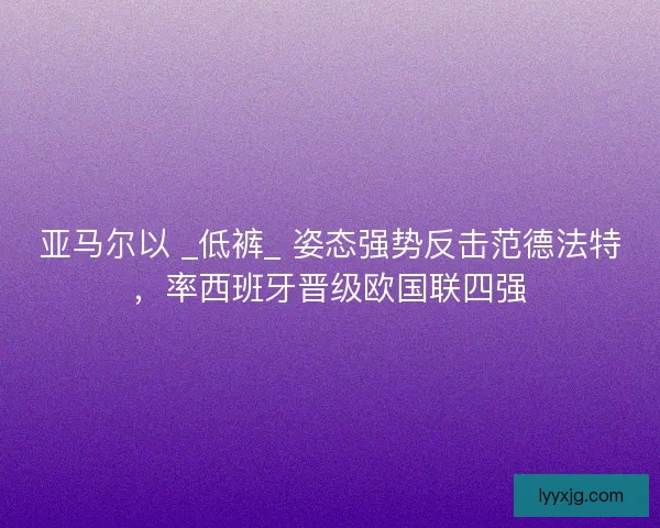 亚马尔以 _低裤_ 姿态强势反击范德法特，率西班牙晋级欧国联四强