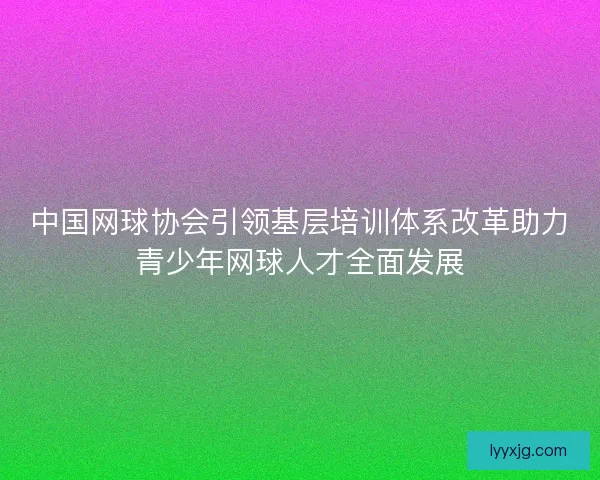 中国网球协会引领基层培训体系改革助力青少年网球人才全面发展